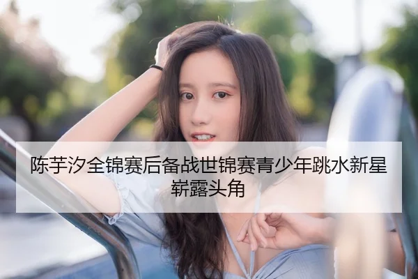 陈芋汐全锦赛后备战世锦赛青少年跳水新星崭露头角